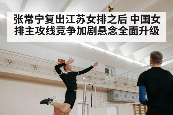 张常宁复出江苏女排之后 中国女排主攻线竞争加剧悬念全面升级