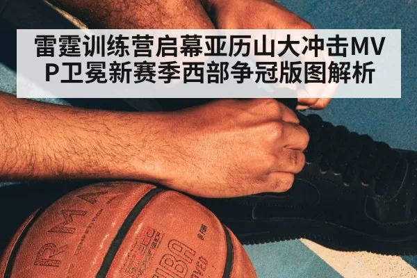 雷霆训练营启幕亚历山大冲击MVP卫冕新赛季西部争冠版图解析