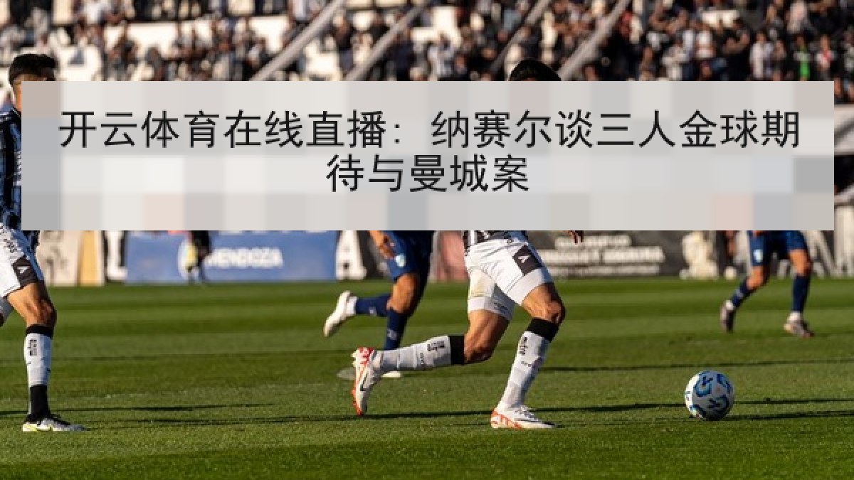 开云体育在线直播: 纳赛尔谈三人金球期待与曼城案 开云体育在线直播: 纳赛尔谈三人金球期待与曼城案