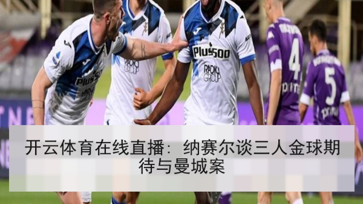 开云体育在线直播: 纳赛尔谈三人金球期待与曼城案