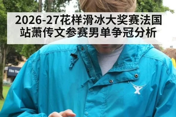 2026-27花样滑冰大奖赛法国站萧传文参赛男单争冠分析